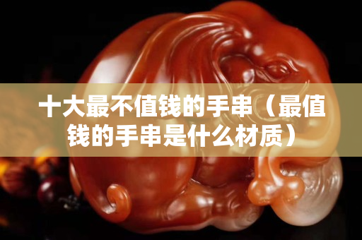 十大最不值錢的手串（最值錢的手串是什么材質(zhì)）