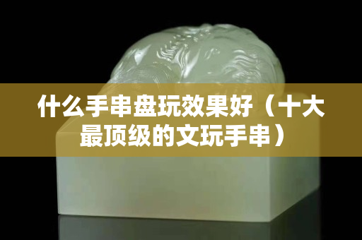 什么手串盤玩效果好（十大最頂級的文玩手串）