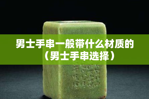 男士手串一般帶什么材質的（男士手串選擇）