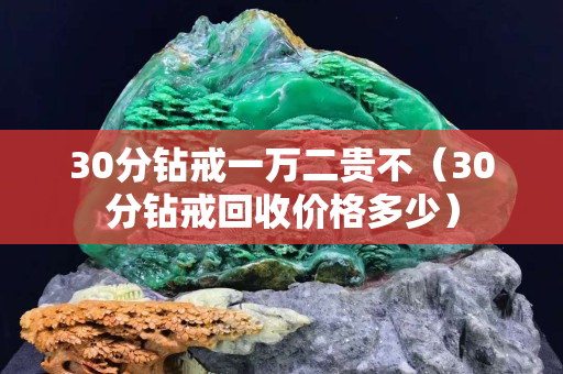 30分鉆戒一萬二貴不（30分鉆戒回收價格多少）
