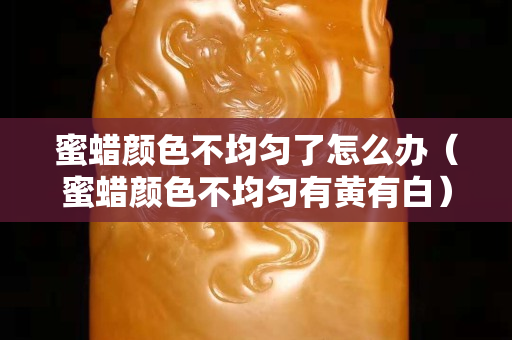蜜蠟顏色不均勻了怎么辦（蜜蠟顏色不均勻有黃有白）