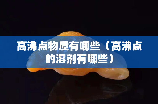 高沸點物質有哪些（高沸點的溶劑有哪些）