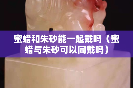 蜜蠟和朱砂能一起戴嗎（蜜蠟與朱砂可以同戴嗎）