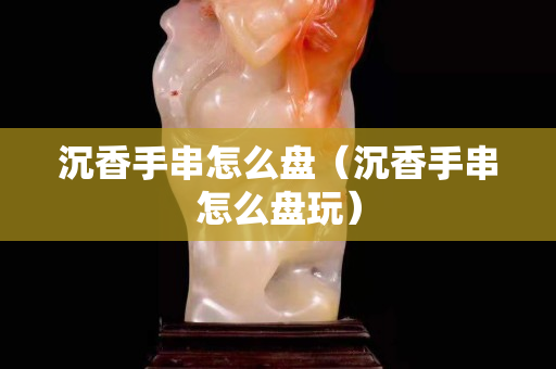 沉香手串怎么盤（沉香手串怎么盤玩）