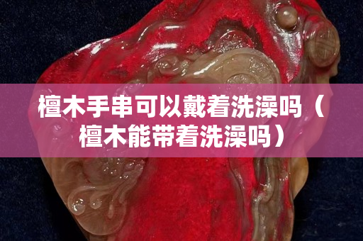 檀木手串可以戴著洗澡嗎（檀木能帶著洗澡嗎）
