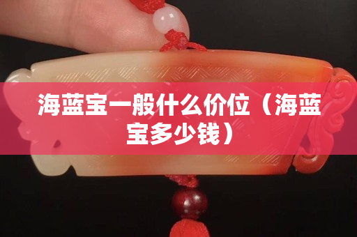 海藍寶一般什么價位（海藍寶多少錢）