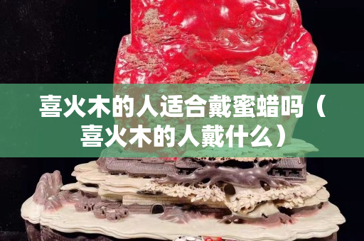 喜火木的人適合戴蜜蠟嗎（喜火木的人戴什么）