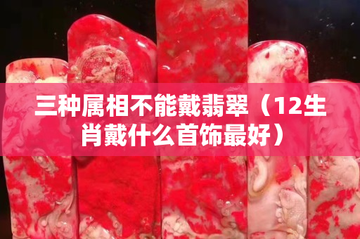 三種屬相不能戴翡翠（12生肖戴什么首飾最好）