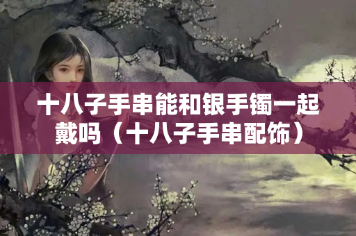 十八子手串能和銀手鐲一起戴嗎（十八子手串配飾）