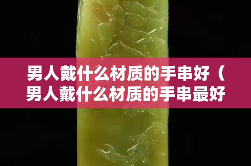 男人戴什么材質的手串好（男人戴什么材質的手串最好）