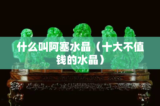 什么叫阿塞水晶（十大不值錢的水晶）