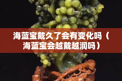 海藍寶戴久了會有變化嗎（海藍寶會越戴越潤嗎）