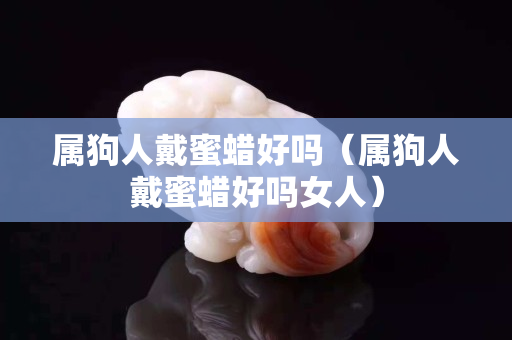 屬狗人戴蜜蠟好嗎（屬狗人戴蜜蠟好嗎女人）