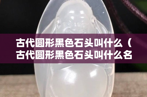 古代圓形黑色石頭叫什么（古代圓形黑色石頭叫什么名字）