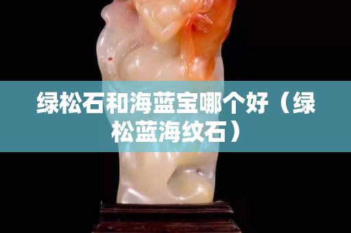 綠松石和海藍(lán)寶哪個好（綠松藍(lán)海紋石）