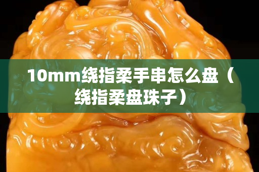 10mm繞指柔手串怎么盤（繞指柔盤珠子）