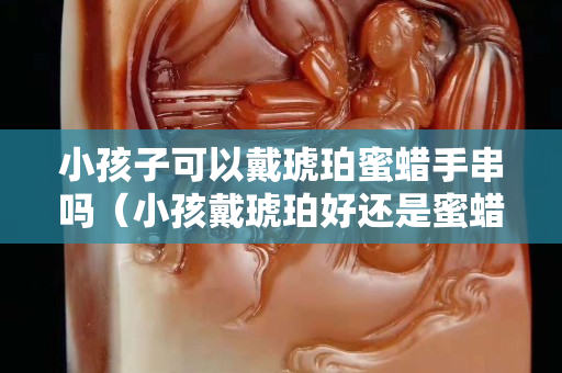 小孩子可以戴琥珀蜜蠟手串嗎（小孩戴琥珀好還是蜜蠟好）
