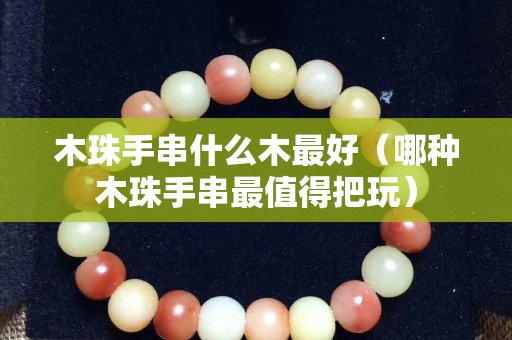 木珠手串什么木最好（哪種木珠手串最值得把玩）