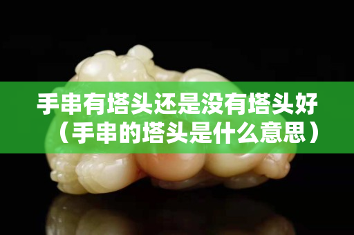 手串有塔頭還是沒有塔頭好（手串的塔頭是什么意思）