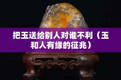 把玉送給別人對(duì)誰(shuí)不利（玉和人有緣的征兆）