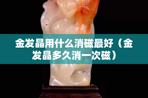 金發晶用什么消磁最好（金發晶多久消一次磁）