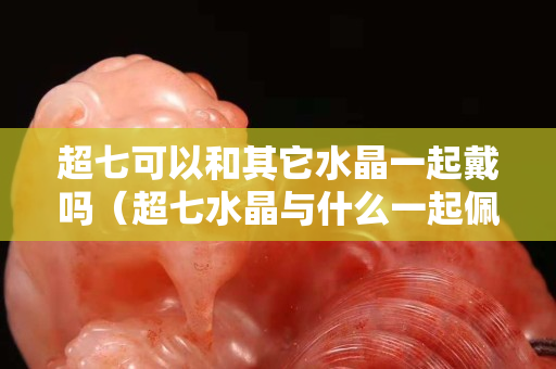 超七可以和其它水晶一起戴嗎（超七水晶與什么一起佩戴最好）