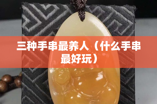 三種手串最養人（什么手串最好玩）