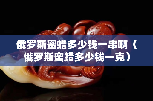 俄羅斯蜜蠟多少錢(qián)一串啊（俄羅斯蜜蠟多少錢(qián)一克）