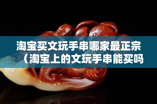 淘寶買文玩手串哪家最正宗（淘寶上的文玩手串能買嗎）