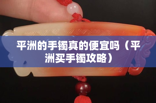 平洲的手鐲真的便宜嗎（平洲買手鐲攻略）
