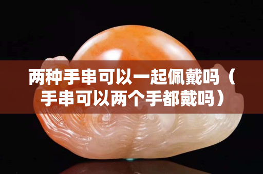兩種手串可以一起佩戴嗎（手串可以兩個手都戴嗎）