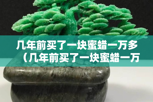 幾年前買了一塊蜜蠟一萬多（幾年前買了一塊蜜蠟一萬多貴嗎）