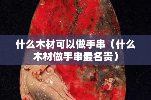 什么木材可以做手串（什么木材做手串最名貴）