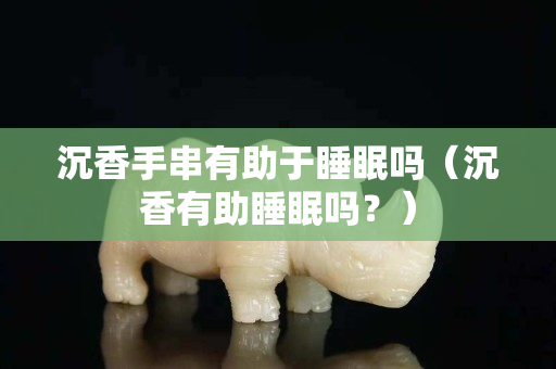 沉香手串有助于睡眠嗎（沉香有助睡眠嗎？）