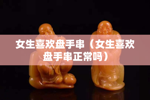 女生喜歡盤手串（女生喜歡盤手串正常嗎）