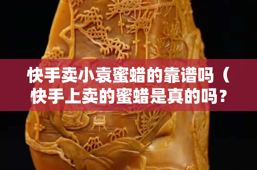 快手賣小袁蜜蠟的靠譜嗎（快手上賣的蜜蠟是真的嗎？這么便宜）