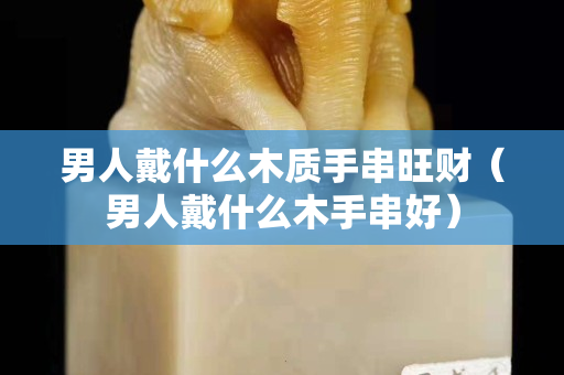 男人戴什么木質手串旺財（男人戴什么木手串好）