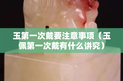 玉第一次戴要注意事項（玉佩第一次戴有什么講究）