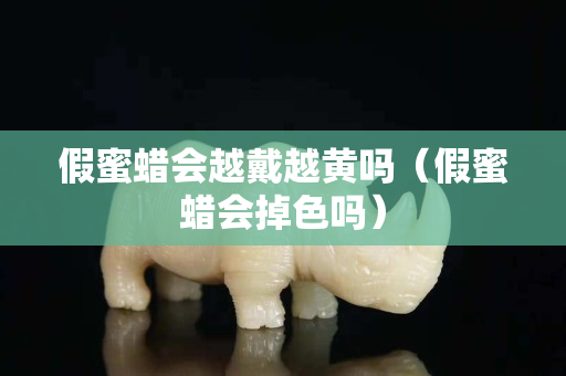 假蜜蠟會越戴越黃嗎（假蜜蠟會掉色嗎）