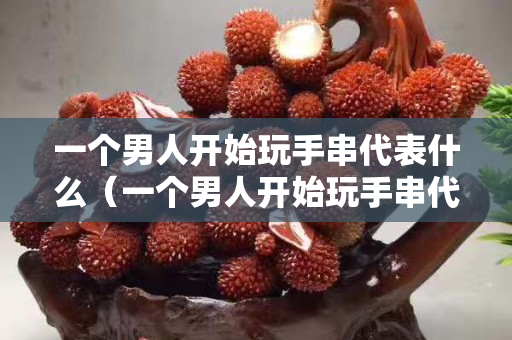 一個男人開始玩手串代表什么（一個男人開始玩手串代表什么意思）