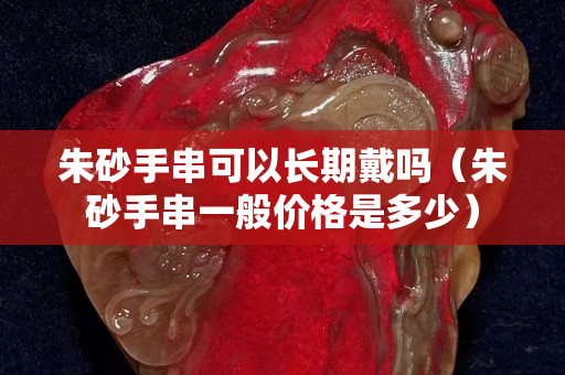 朱砂手串可以長期戴嗎（朱砂手串一般價格是多少）