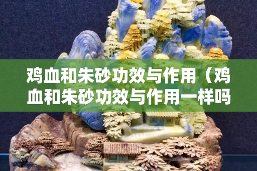 雞血和朱砂功效與作用（雞血和朱砂功效與作用一樣嗎）