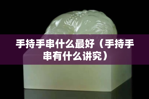 手持手串什么最好（手持手串有什么講究）