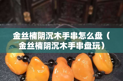 金絲楠陰沉木手串怎么盤（金絲楠陰沉木手串盤玩）