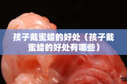 孩子戴蜜蠟的好處（孩子戴蜜蠟的好處有哪些）