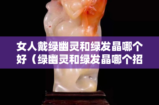 女人戴綠幽靈和綠發晶哪個好（綠幽靈和綠發晶哪個招財）