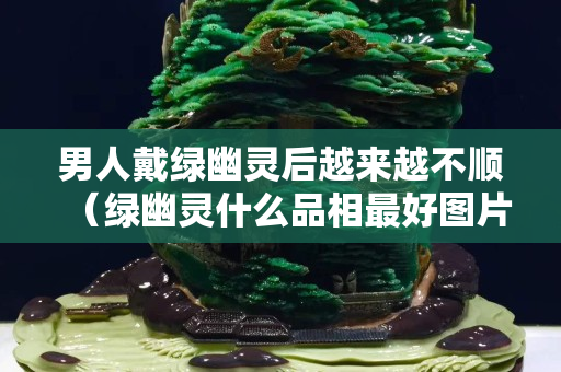 男人戴綠幽靈后越來越不順（綠幽靈什么品相最好圖片）