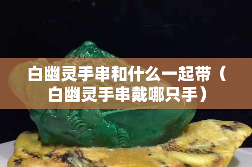 白幽靈手串和什么一起帶（白幽靈手串戴哪只手）