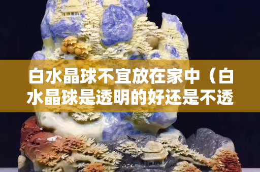 白水晶球不宜放在家中（白水晶球是透明的好還是不透明的好）