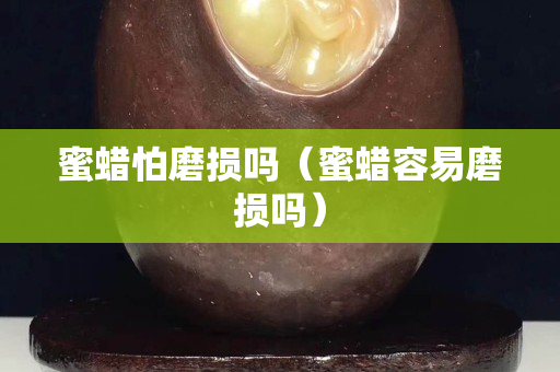 蜜蠟怕磨損嗎（蜜蠟容易磨損嗎）